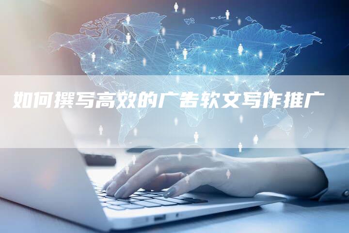 如何撰写高效的广告软文写作推广-直编新闻自助发稿平台