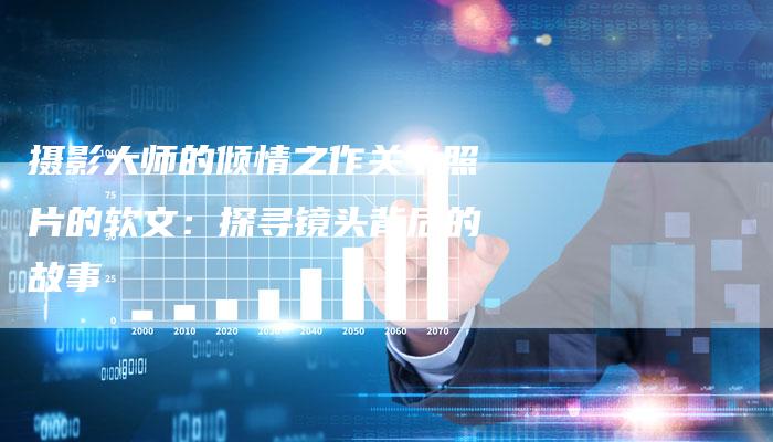 摄影大师的倾情之作关于照片的软文:探寻镜头背后的故事-直编新闻自助发稿平台