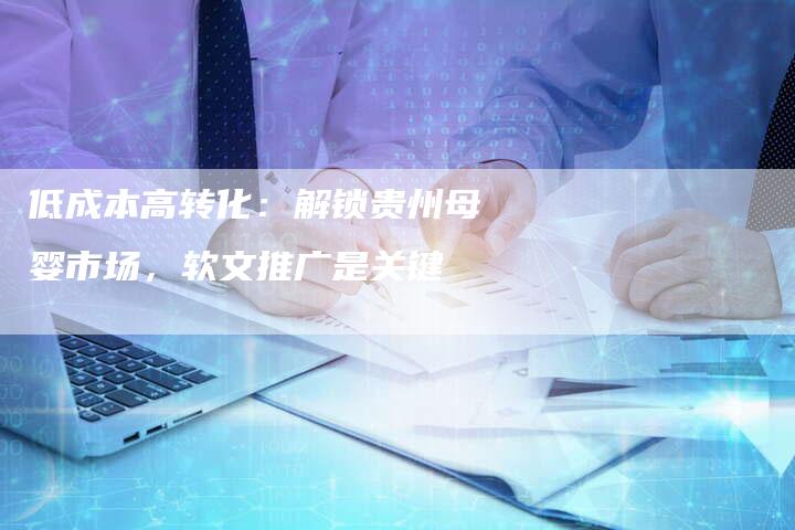 低成本高转化:解锁贵州母婴市场,软文推广是关键-直编新闻自助发稿平台