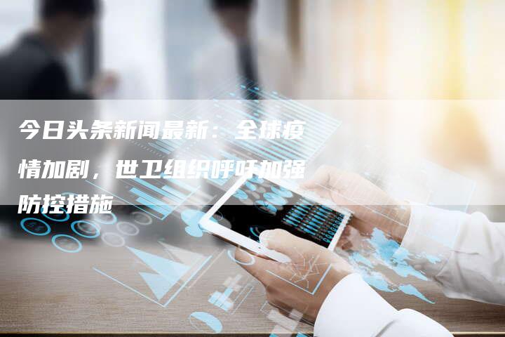 今日头条新闻最新:全球疫情加剧,世卫组织呼吁加强防控措施-直编新闻自助发稿平台