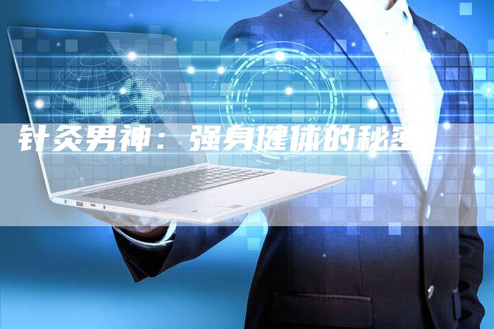 针灸男神:强身健体的秘密!-直编新闻自助发稿平台