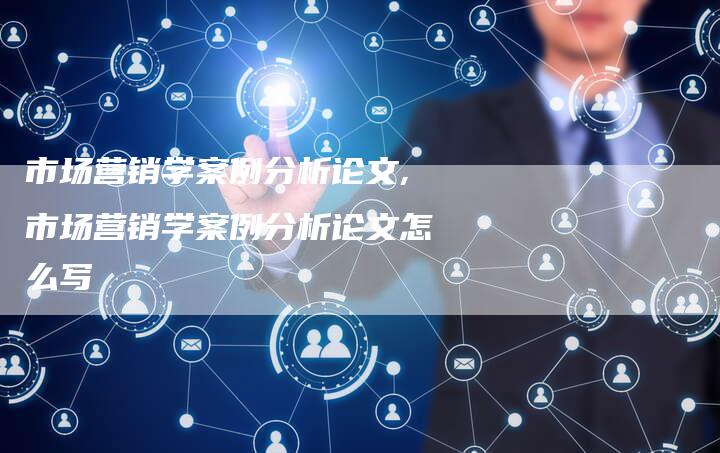 市场营销学案例分析论文,市场营销学案例分析论文怎么写-直编新闻自助发稿平台