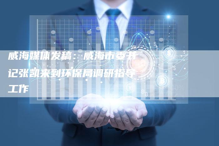 威海媒体发稿:威海市委书记张凯来到环保局调研指导工作-直编新闻自助发稿平台