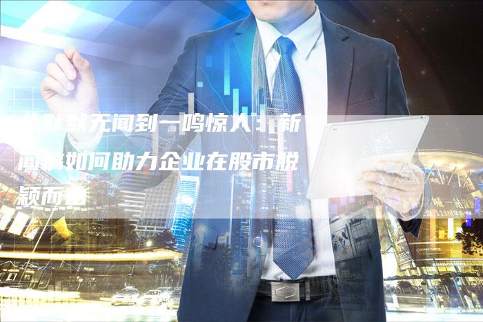 从默默无闻到一鸣惊人:新闻稿如何助力企业在股市脱颖而出-直编新闻自助发稿平台