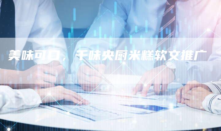 美味可口,千味央厨米糕软文推广-直编新闻自助发稿平台