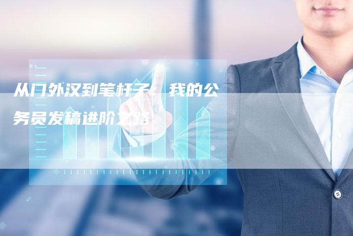 从门外汉到笔杆子:我的公务员发稿进阶之路-直编新闻自助发稿平台