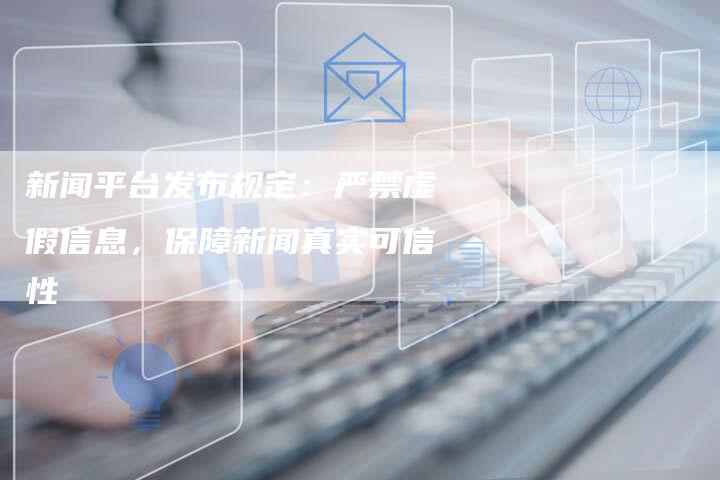 新闻平台发布规定:严禁虚假信息,保障新闻真实可信性-直编新闻自助发稿平台