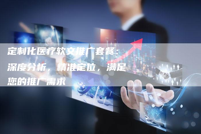 定制化医疗软文推广套餐:深度分析,精准定位,满足您的推广需求-直编新闻自助发稿平台