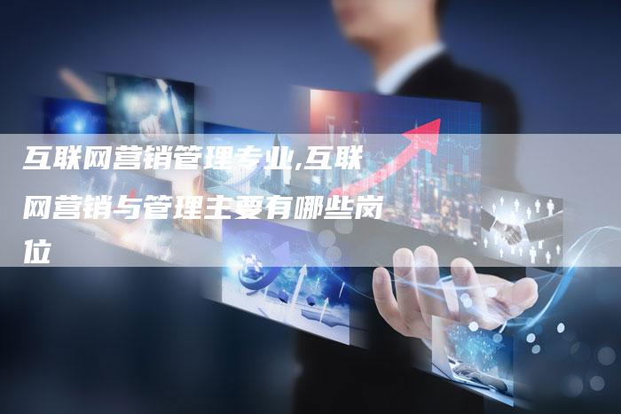 互联网营销管理专业,互联网营销与管理主要有哪些岗位-直编新闻自助发稿平台