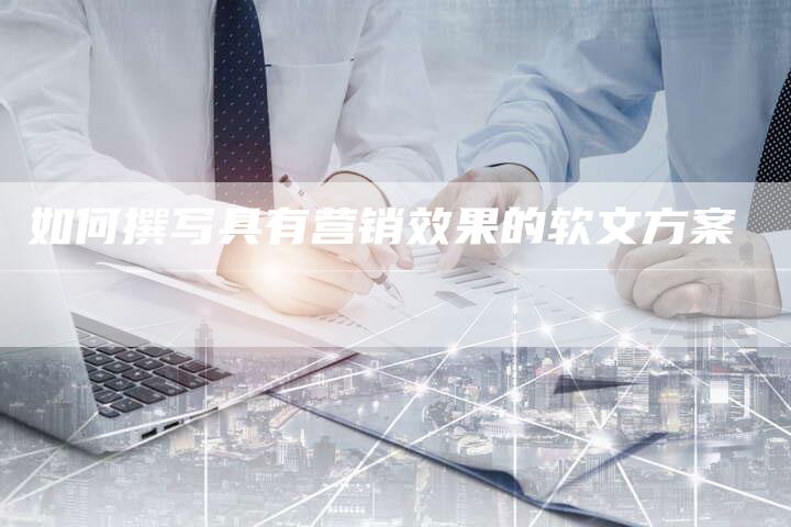 如何撰写具有营销效果的软文方案-直编新闻自助发稿平台