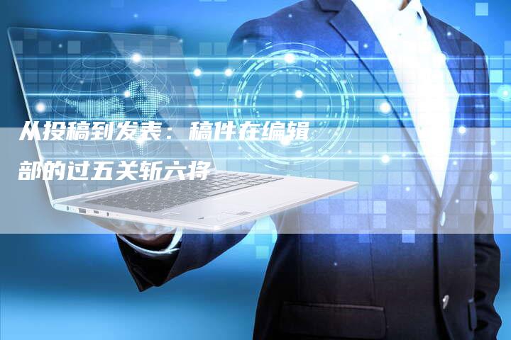 从投稿到发表:稿件在编辑部的过五关斩六将-直编新闻自助发稿平台