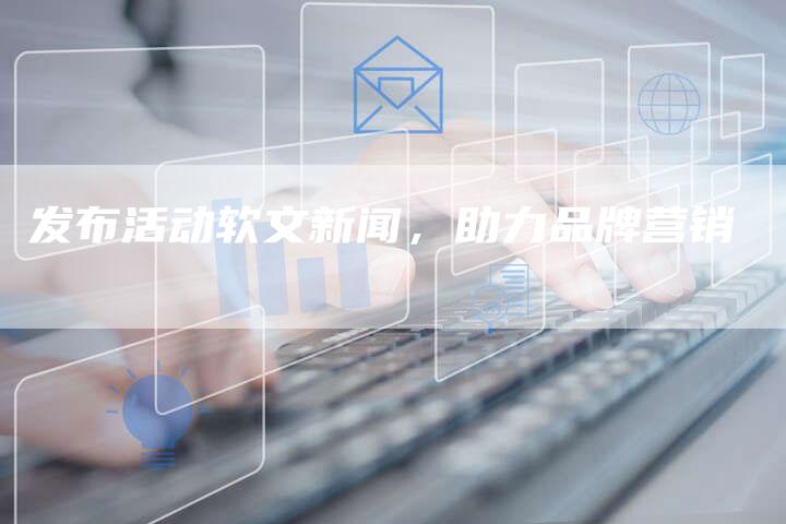 发布活动软文新闻,助力品牌营销-直编新闻自助发稿平台