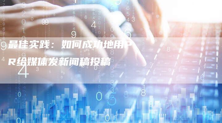 最佳实践:如何成功地用PR给媒体发新闻稿投稿-直编新闻自助发稿平台