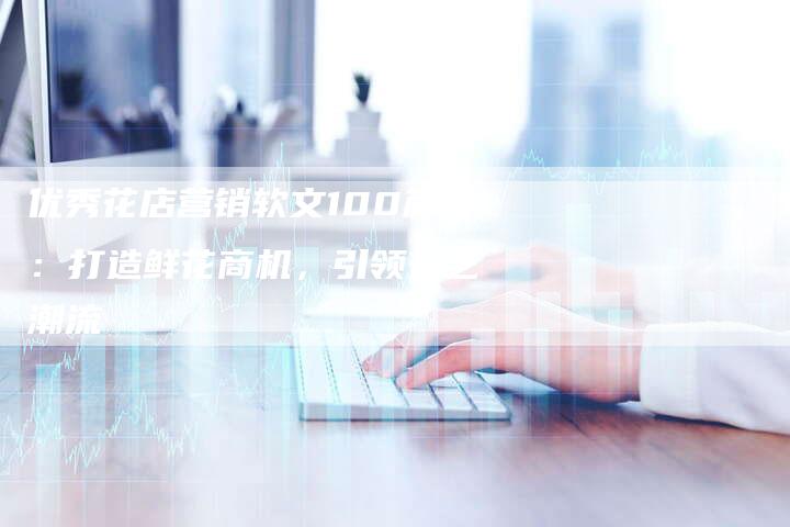 优秀花店营销软文100篇:打造鲜花商机,引领花艺潮流-直编新闻自助发稿平台