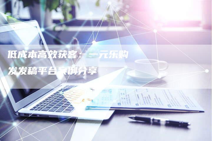 低成本高效获客:一元乐购发发稿平台案例分享-直编新闻自助发稿平台
