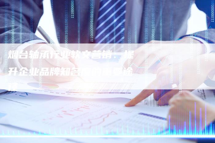 烟台轴承行业软文营销:提升企业品牌知名度的重要途径-直编新闻自助发稿平台
