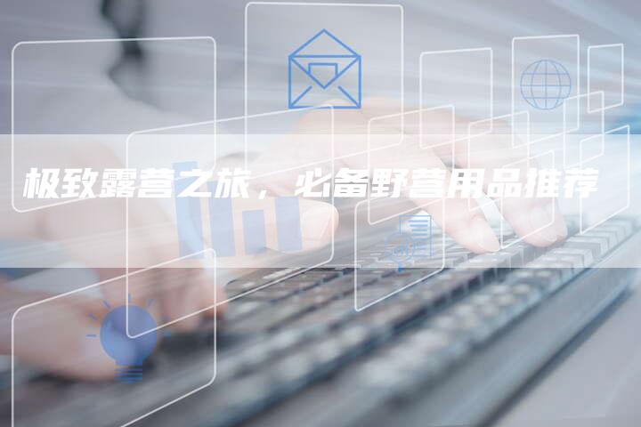 极致露营之旅,必备野营用品推荐-直编新闻自助发稿平台